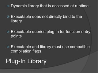 Plug-In Library
 Dynamic library that is accessed at runtime
 Executable does not directly bind to the
library
 Executable queries plug-in for function entry
points
 Executable and library must use compatible
compilation flags
 