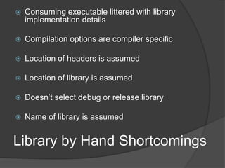 Library by Hand Shortcomings
 Consuming executable littered with library
implementation details
 Compilation options are compiler specific
 Location of headers is assumed
 Location of library is assumed
 Doesn’t select debug or release library
 Name of library is assumed
 