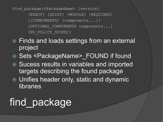 find_package
find_package(<PackageName> [version]
[EXACT] [QUIET] [MODULE] [REQUIRED]
[[COMPONENTS] [components...]]
[OPTIONAL_COMPONENTS components...]
[NO_POLICY_SCOPE])
 Finds and loads settings from an external
project
 Sets <PackageName>_FOUND if found
 Sucess results in variables and imported
targets describing the found package
 Unifies header only, static and dynamic
libraries
 