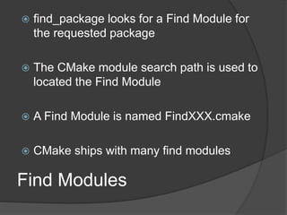 Find Modules
 find_package looks for a Find Module for
the requested package
 The CMake module search path is used to
located the Find Module
 A Find Module is named FindXXX.cmake
 CMake ships with many find modules
 
