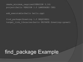 find_package Example
cmake_minimum_required(VERSION 3.16)
project(hello VERSION 1.0 LANGUAGES CXX)
add_executable(hello hello.cpp)
find_package(Greeting 1.0 REQUIRED)
target_link_libraries(hello PRIVATE Greeting::greet)
 