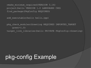 pkg-config Example
cmake_minimum_required(VERSION 3.16)
project(hello VERSION 1.0 LANGUAGES CXX)
find_package(PkgConfig REQUIRED)
add_executable(hello hello.cpp)
pkg_check_modules(Greeting REQUIRED IMPORTED_TARGET
greet=1.0)
target_link_libraries(hello PRIVATE PkgConfig::Greeting)
 