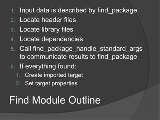 Find Module Outline
1. Input data is described by find_package
2. Locate header files
3. Locate library files
4. Locate dependencies
5. Call find_package_handle_standard_args
to communicate results to find_package
6. If everything found:
1. Create imported target
2. Set target properties
 