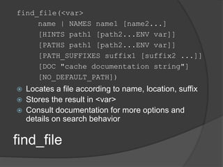 find_file
find_file(<var>
name | NAMES name1 [name2...]
[HINTS path1 [path2...ENV var]]
[PATHS path1 [path2...ENV var]]
[PATH_SUFFIXES suffix1 [suffix2 ...]]
[DOC "cache documentation string"]
[NO_DEFAULT_PATH])
 Locates a file according to name, location, suffix
 Stores the result in <var>
 Consult documentation for more options and
details on search behavior
 