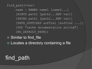 find_path
find_path(<var>
name | NAMES name1 [name2...]
[HINTS path1 [path2...ENV var]]
[PATHS path1 [path2...ENV var]]
[PATH_SUFFIXES suffix1 [suffix2 ...]]
[DOC "cache documentation string"]
[NO_DEFAULT_PATH])
 Similar to find_file
 Locates a directory containing a file
 