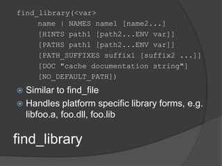 find_library
find_library(<var>
name | NAMES name1 [name2...]
[HINTS path1 [path2...ENV var]]
[PATHS path1 [path2...ENV var]]
[PATH_SUFFIXES suffix1 [suffix2 ...]]
[DOC "cache documentation string"]
[NO_DEFAULT_PATH])
 Similar to find_file
 Handles platform specific library forms, e.g.
libfoo.a, foo.dll, foo.lib
 