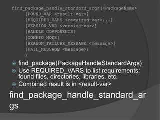 find_package_handle_standard_ar
gs
find_package_handle_standard_args(<PackageName>
[FOUND_VAR <result-var>]
[REQUIRED_VARS <required-var>...]
[VERSION_VAR <version-var>]
[HANDLE_COMPONENTS]
[CONFIG_MODE]
[REASON_FAILURE_MESSAGE <message>]
[FAIL_MESSAGE <message>]
)
 find_package(PackageHandleStandardArgs)
 Use REQUIRED_VARS to list requirements:
found files, directories, libraries, etc.
 Combined result is in <result-var>
 