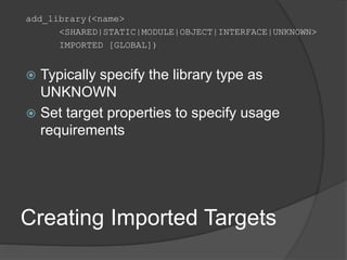 Creating Imported Targets
add_library(<name>
<SHARED|STATIC|MODULE|OBJECT|INTERFACE|UNKNOWN>
IMPORTED [GLOBAL])
 Typically specify the library type as
UNKNOWN
 Set target properties to specify usage
requirements
 