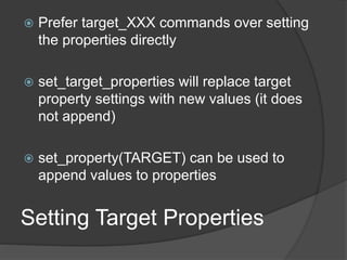  Prefer target_XXX commands over setting
the properties directly
 set_target_properties will replace target
property settings with new values (it does
not append)
 set_property(TARGET) can be used to
append values to properties
Setting Target Properties
 