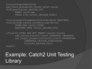 find_package(PkgConfig)
pkg_check_modules(PC_Catch2 QUIET catch)
find_path(Catch2_INCLUDE_DIR
NAMES catch.hpp
PATHS ${PC_Catch2_INCLUDE_DIRS})
find_package(PackageHandleStandardArgs REQUIRED)
find_package_handle_standard_args(Catch2
FOUND_VAR Catch2_FOUND
REQUIRED_VARS Catch2_INCLUDE_DIR)
if(Catch2_FOUND AND NOT TARGET Catch2::Catch)
add_library(Catch2::Catch INTERFACE IMPORTED)
set_target_properties(Catch2::Catch PROPERTIES
INTERFACE_INCLUDE_DIRECTORIES
${Catch2_INCLUDE_DIR})
endif()
Example: Catch2 Unit Testing
Library
 
