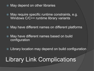 Library Link Complications
 May depend on other libraries
 May require specific runtime constraints, e.g.
Windows C/C++ runtime library variants
 May have different names on different platforms
 May have different names based on build
configuration
 Library location may depend on build configuration
 