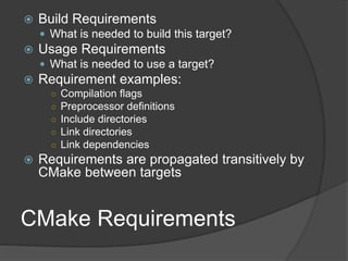 CMake Requirements
 Build Requirements
 What is needed to build this target?
 Usage Requirements
 What is needed to use a target?
 Requirement examples:
○ Compilation flags
○ Preprocessor definitions
○ Include directories
○ Link directories
○ Link dependencies
 Requirements are propagated transitively by
CMake between targets
 