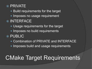 CMake Target Requirements
 PRIVATE
 Build requirements for the target
 Imposes no usage requirement
 INTERFACE
 Usage requirements for the target
 Imposes no build requirements
 PUBLIC
 Combination of PRIVATE and INTERFACE
 Imposes build and usage requirements
 