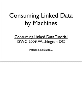 Consuming Linked Data
    by Machines
 Consuming Linked Data Tutorial
  ISWC 2009, Washington DC
         Patrick Sinclair, BBC
 