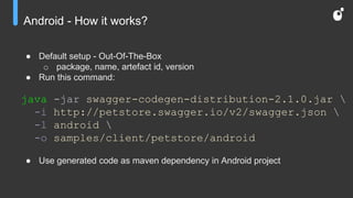 Android - How it works?
● Default setup - Out-Of-The-Box
o package, name, artefact id, version
● Run this command:
java -jar swagger-codegen-distribution-2.1.0.jar 
-i http://petstore.swagger.io/v2/swagger.json 
-l android 
-o samples/client/petstore/android
● Use generated code as maven dependency in Android project
 