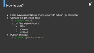 How to use?
● Local maven repo: Nexus or Artefactory (to publish .jar artefacts)
● Compile the generated code
o gradle build
o Jar files in (build/libs/*)
 APIs
 sources
 javadoc
● Publish artefacts
o gradle uploadRelease
 