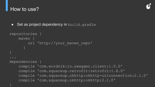 How to use?
● Set as project dependency in build.gradle
repositories {
maven {
url 'http://your_maven_repo'
}
}
...
dependencies {
compile 'com.wordnik:io.swagger.client:1.0.0'
compile 'com.squareup.retrofit:retrofit:1.8.0'
compile 'com.squareup.okhttp:okhttp-urlconnection:2.1.0'
compile 'com.squareup.okhttp:okhttp:2.1.0'
}
 