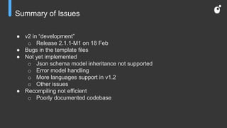 Summary of Issues
● v2 in “development”
o Release 2.1.1-M1 on 18 Feb
● Bugs in the template files
● Not yet implemented
o Json schema model inheritance not supported
o Error model handling
o More languages support in v1.2
o Other issues
● Recompiling not efficient
o Poorly documented codebase
 