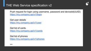 THE Web Service specification v2
Push request for login using username, password and deviceId(UUID)
https://my.company.api/v1/login
Get user details
https://my.company.api/v1/user
Get list of cards
https://my.company.api/v1/cards
Get list of phones
https://my.company.api/v1/phones
•••
 