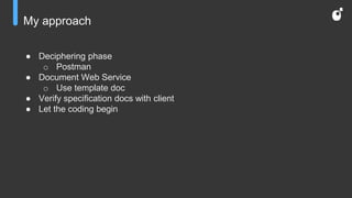 My approach
● Deciphering phase
o Postman
● Document Web Service
o Use template doc
● Verify specification docs with client
● Let the coding begin
 