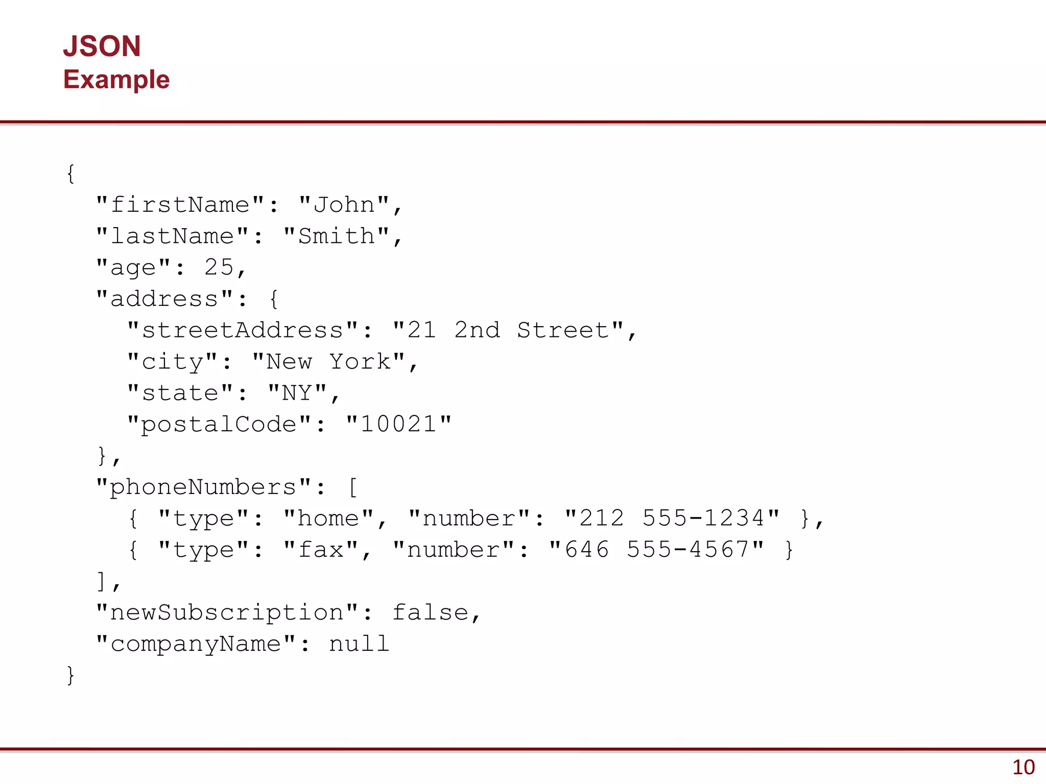 JSON
Example


{
    "firstName": "John",
    "lastName": "Smith",
    "age": 25,
    "address": {
      "streetAddress": "21 2nd Street",
      "city": "New York",
      "state": "NY",
      "postalCode": "10021"
    },
    "phoneNumbers": [
      { "type": "home", "number": "212 555-1234" },
      { "type": "fax", "number": "646 555-4567" }
    ],
    "newSubscription": false,
    "companyName": null
}


                                                      10
 