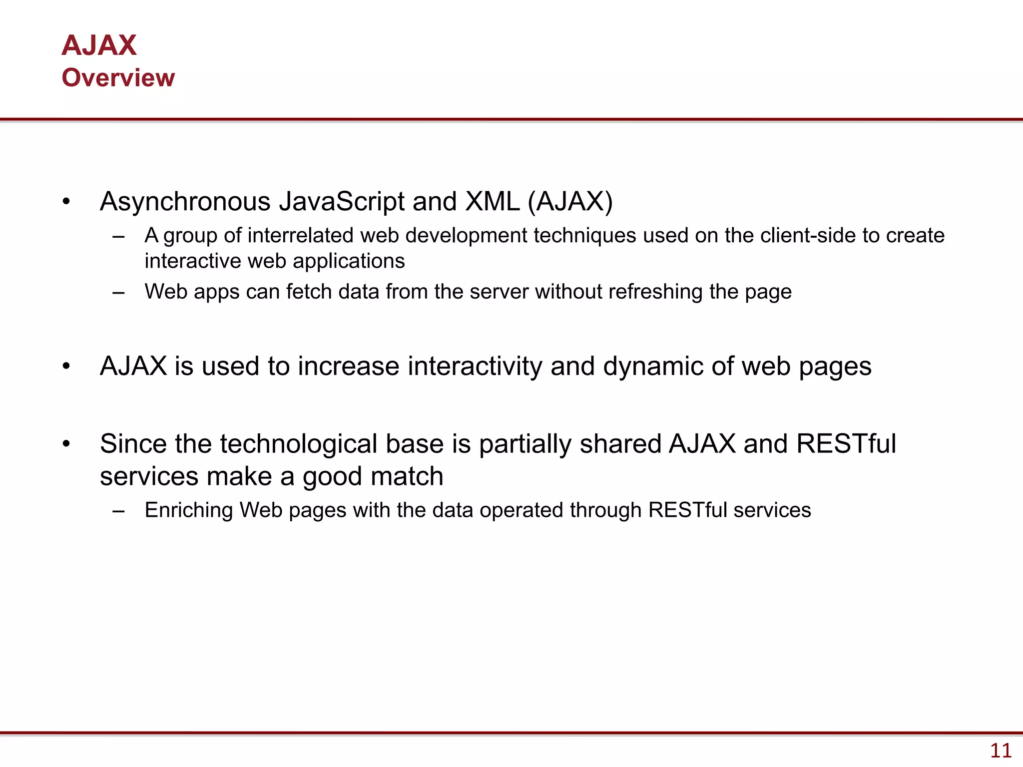 AJAX
Overview



•   Asynchronous JavaScript and XML (AJAX)
     – A group of interrelated web development techniques used on the client-side to create
       interactive web applications
     – Web apps can fetch data from the server without refreshing the page


•   AJAX is used to increase interactivity and dynamic of web pages

•   Since the technological base is partially shared AJAX and RESTful
    services make a good match
     – Enriching Web pages with the data operated through RESTful services




                                                                                              11
 