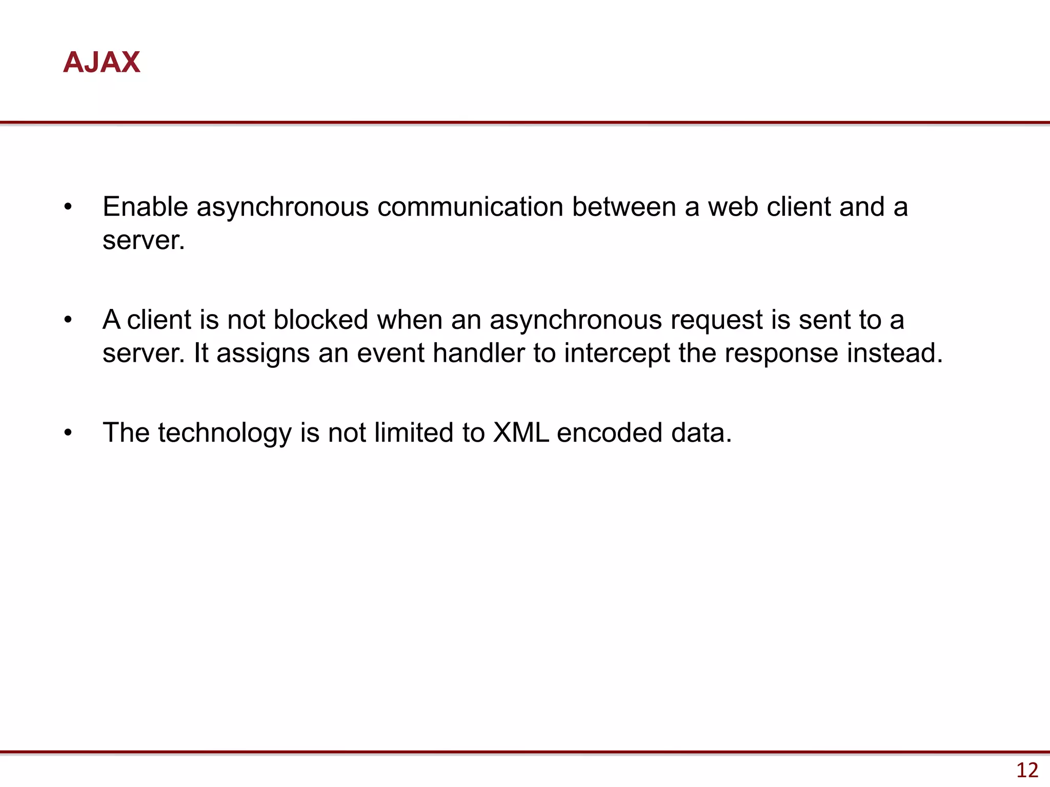AJAX



•   Enable asynchronous communication between a web client and a
    server.

•   A client is not blocked when an asynchronous request is sent to a
    server. It assigns an event handler to intercept the response instead.

•   The technology is not limited to XML encoded data.




                                                                             12
 