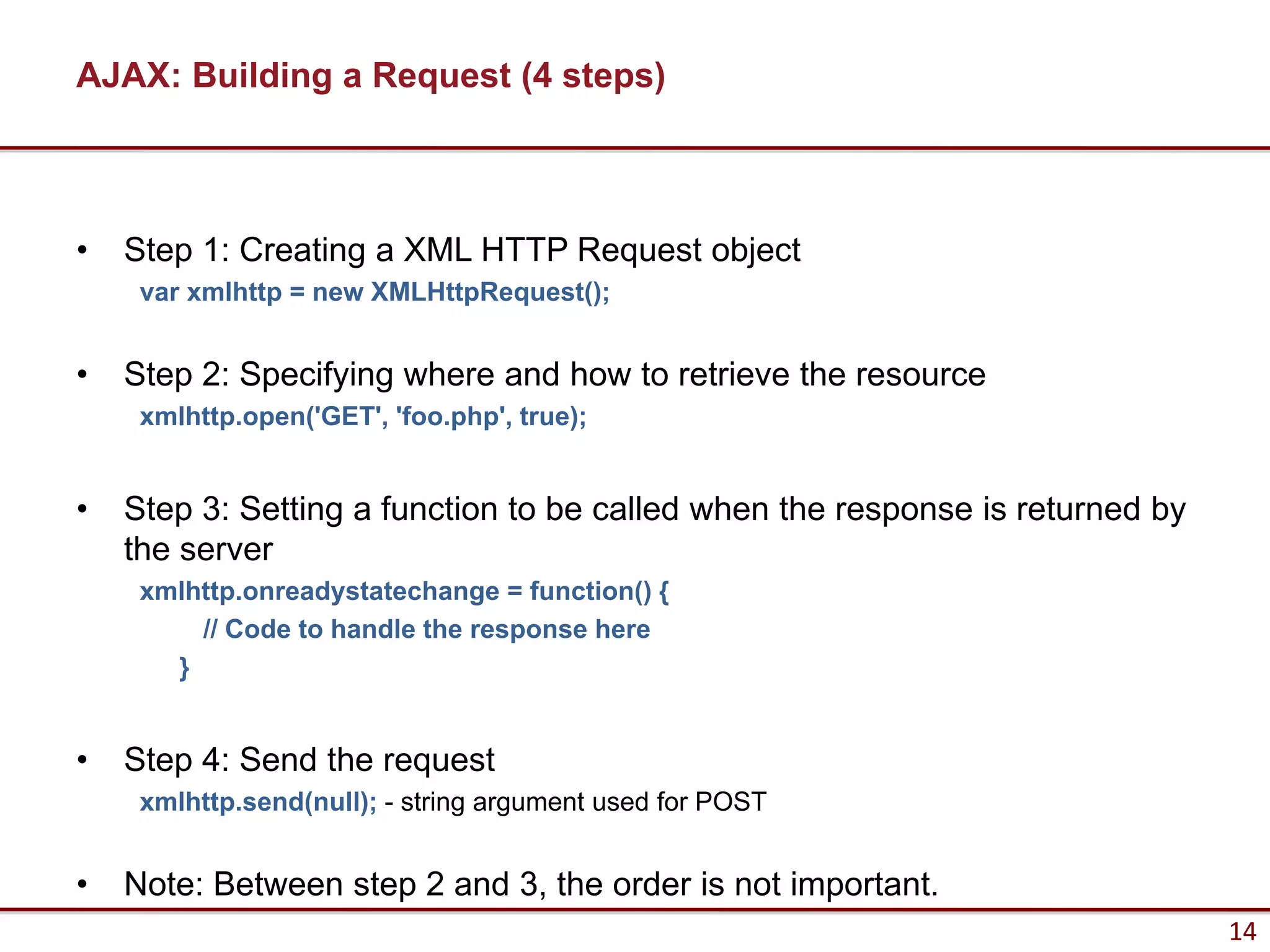 AJAX: Building a Request (4 steps)



•   Step 1: Creating a XML HTTP Request object
     var xmlhttp = new XMLHttpRequest();


•   Step 2: Specifying where and how to retrieve the resource
     xmlhttp.open('GET', 'foo.php', true);


•   Step 3: Setting a function to be called when the response is returned by
    the server
     xmlhttp.onreadystatechange = function() {
         // Code to handle the response here
       }


•   Step 4: Send the request
     xmlhttp.send(null); - string argument used for POST


•   Note: Between step 2 and 3, the order is not important.
                                                                               14
 
