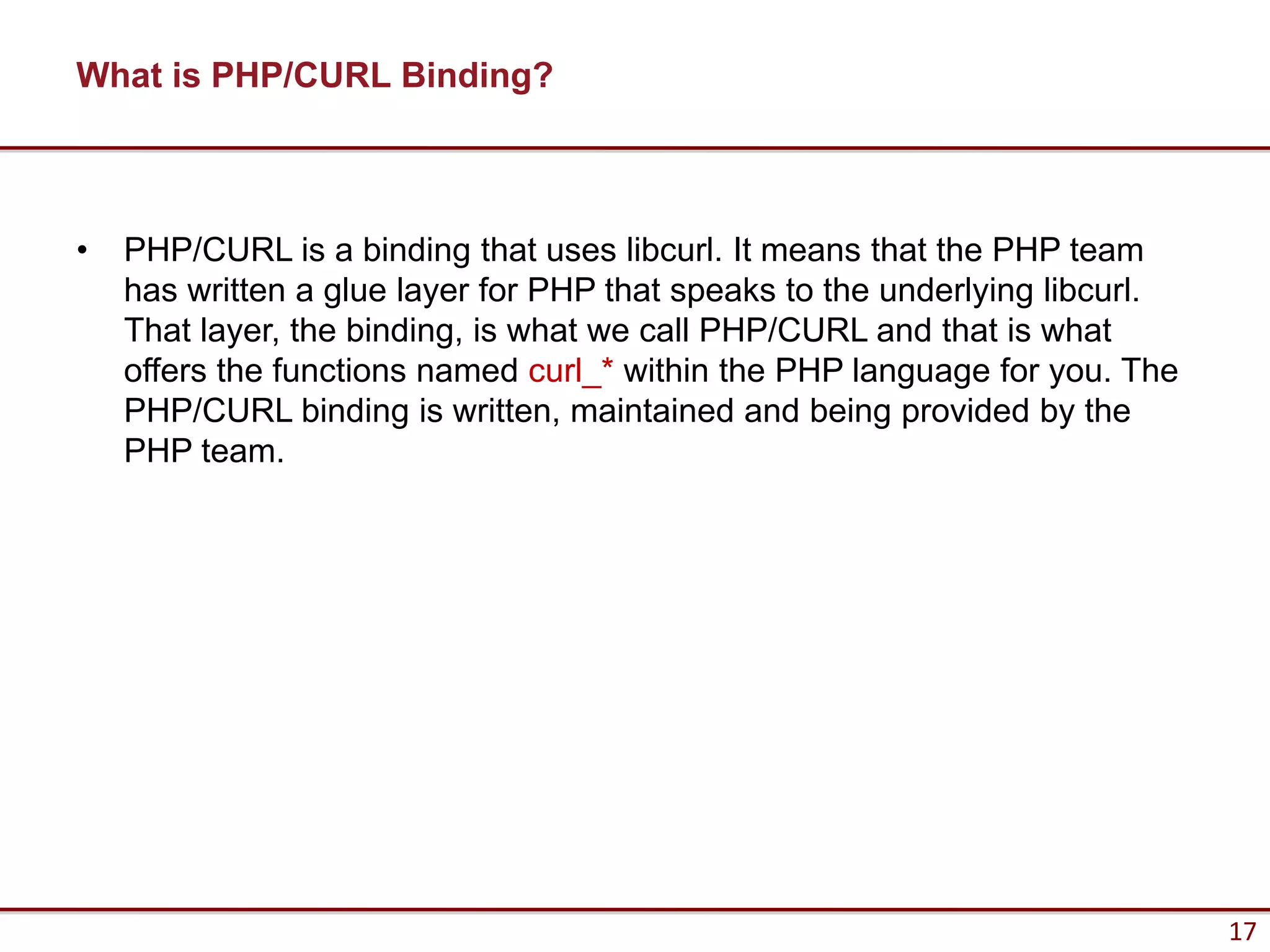What is PHP/CURL Binding?



•   PHP/CURL is a binding that uses libcurl. It means that the PHP team
    has written a glue layer for PHP that speaks to the underlying libcurl.
    That layer, the binding, is what we call PHP/CURL and that is what
    offers the functions named curl_* within the PHP language for you. The
    PHP/CURL binding is written, maintained and being provided by the
    PHP team.




                                                                              17
 