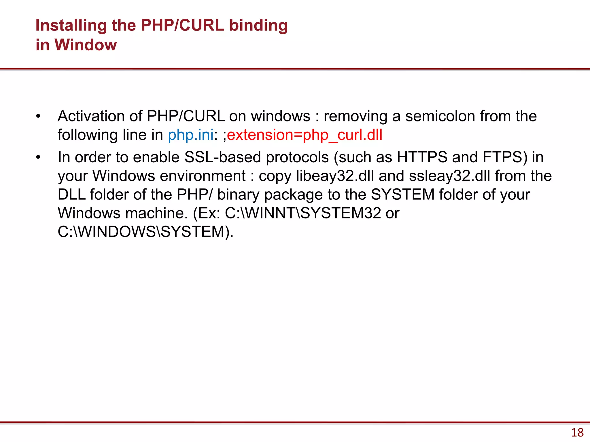 Installing the PHP/CURL binding
in Window



•   Activation of PHP/CURL on windows : removing a semicolon from the
    following line in php.ini: ;extension=php_curl.dll
•   In order to enable SSL-based protocols (such as HTTPS and FTPS) in
    your Windows environment : copy libeay32.dll and ssleay32.dll from the
    DLL folder of the PHP/ binary package to the SYSTEM folder of your
    Windows machine. (Ex: C:WINNTSYSTEM32 or
    C:WINDOWSSYSTEM).




                                                                             18
 