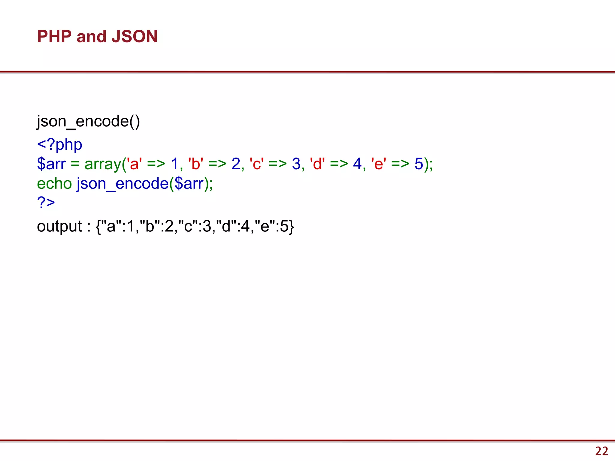 PHP and JSON



json_encode()
<?php
$arr = array('a' => 1, 'b' => 2, 'c' => 3, 'd' => 4, 'e' => 5);
echo json_encode($arr);
?>
output : {"a":1,"b":2,"c":3,"d":4,"e":5}




                                                                  22
 