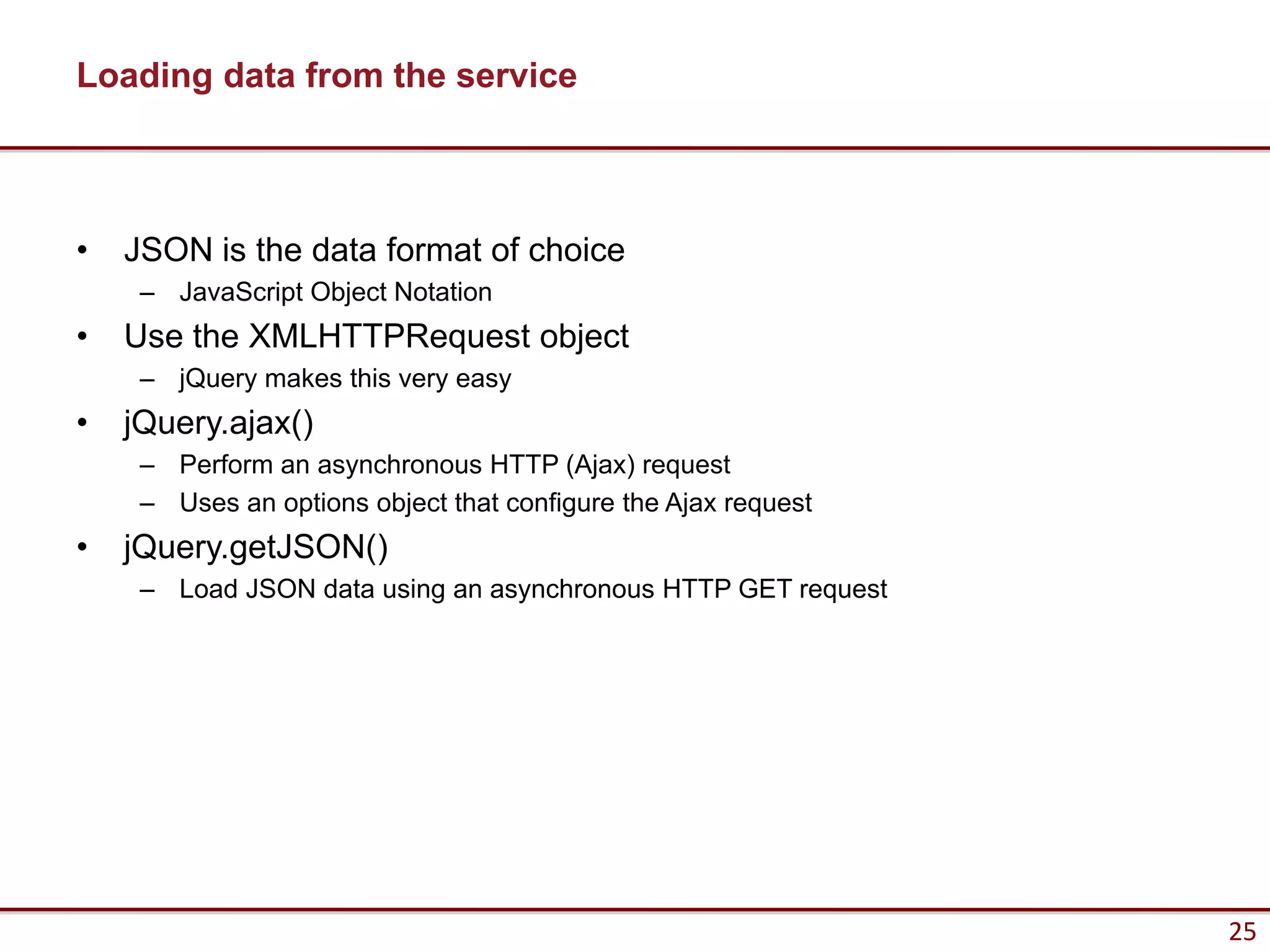 Loading data from the service



•   JSON is the data format of choice
     – JavaScript Object Notation
•   Use the XMLHTTPRequest object
     – jQuery makes this very easy
•   jQuery.ajax()
     – Perform an asynchronous HTTP (Ajax) request
     – Uses an options object that configure the Ajax request
•   jQuery.getJSON()
     – Load JSON data using an asynchronous HTTP GET request




                                                                25
 