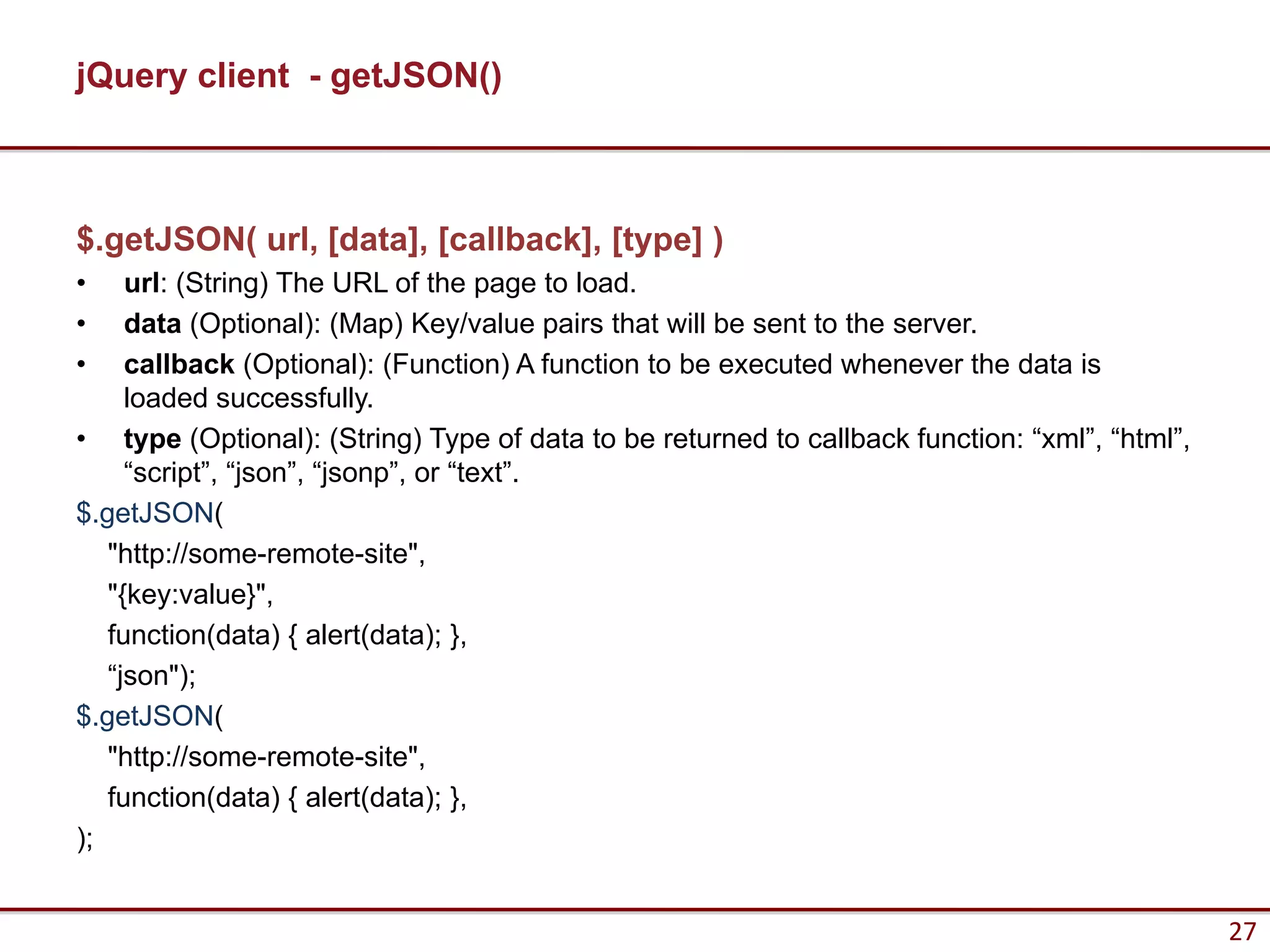 jQuery client - getJSON()



$.getJSON( url, [data], [callback], [type] )
•    url: (String) The URL of the page to load.
•    data (Optional): (Map) Key/value pairs that will be sent to the server.
•    callback (Optional): (Function) A function to be executed whenever the data is
     loaded successfully.
• type (Optional): (String) Type of data to be returned to callback function: “xml”, “html”,
     “script”, “json”, “jsonp”, or “text”.
$.getJSON(
   "http://some-remote-site",
   "{key:value}",
   function(data) { alert(data); },
   “json");
$.getJSON(
   "http://some-remote-site",
   function(data) { alert(data); },
);


                                                                                               27
 