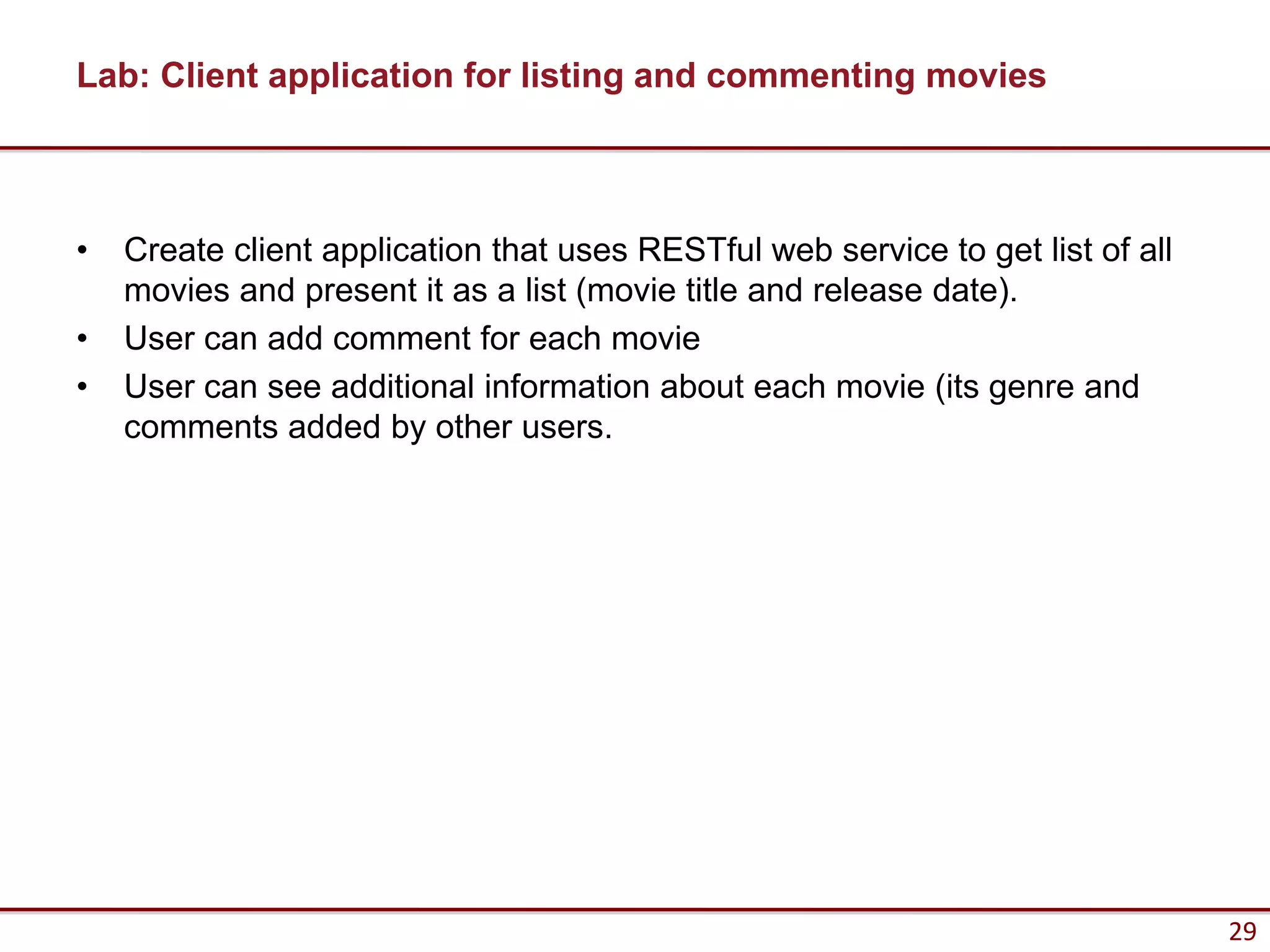 Lab: Client application for listing and commenting movies



•   Create client application that uses RESTful web service to get list of all
    movies and present it as a list (movie title and release date).
•   User can add comment for each movie
•   User can see additional information about each movie (its genre and
    comments added by other users.




                                                                                 29
 