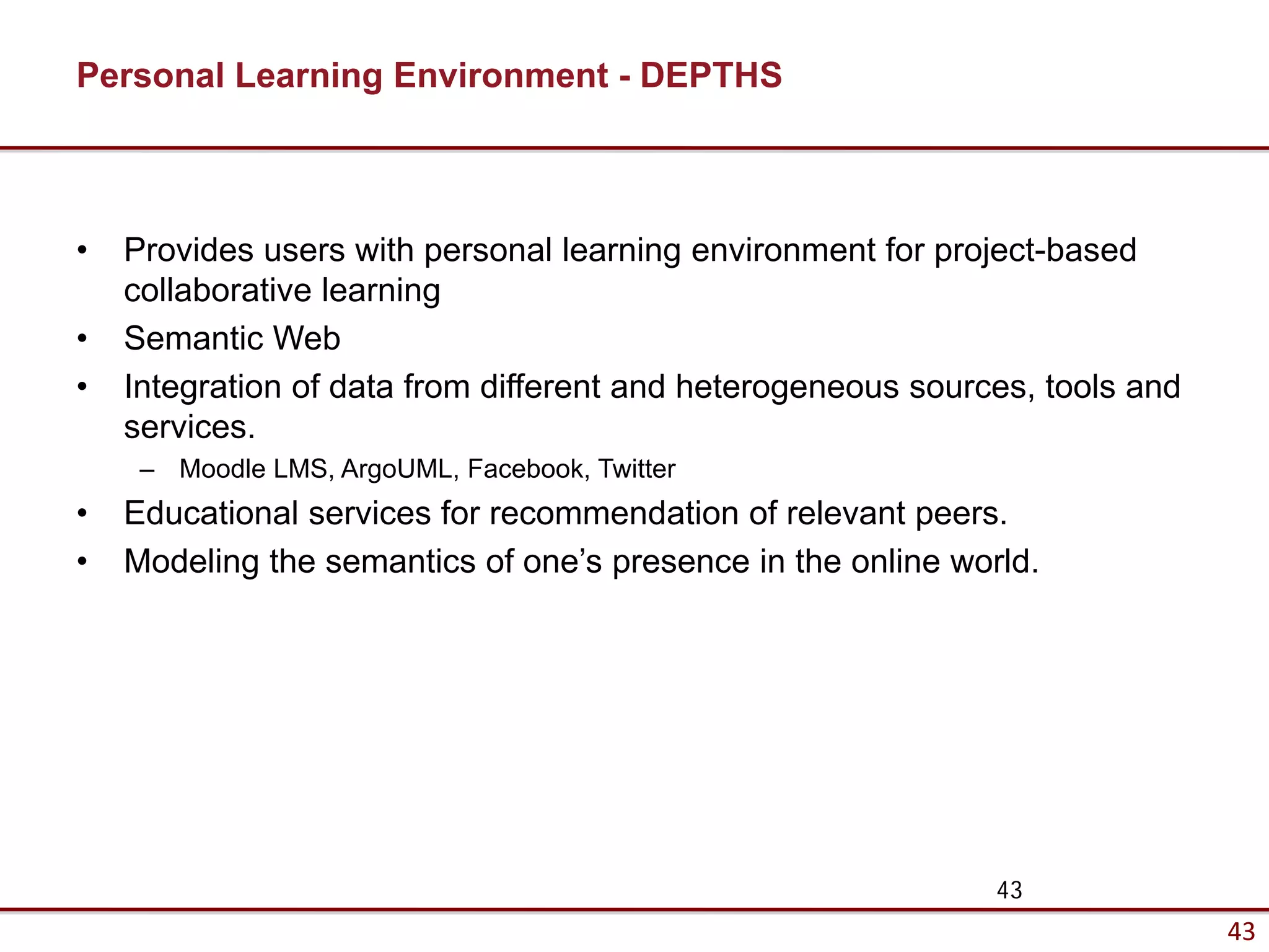 Personal Learning Environment - DEPTHS



•   Provides users with personal learning environment for project-based
    collaborative learning
•   Semantic Web
•   Integration of data from different and heterogeneous sources, tools and
    services.
     – Moodle LMS, ArgoUML, Facebook, Twitter
•   Educational services for recommendation of relevant peers.
•   Modeling the semantics of one’s presence in the online world.




                                                              43
                                                                              43
 