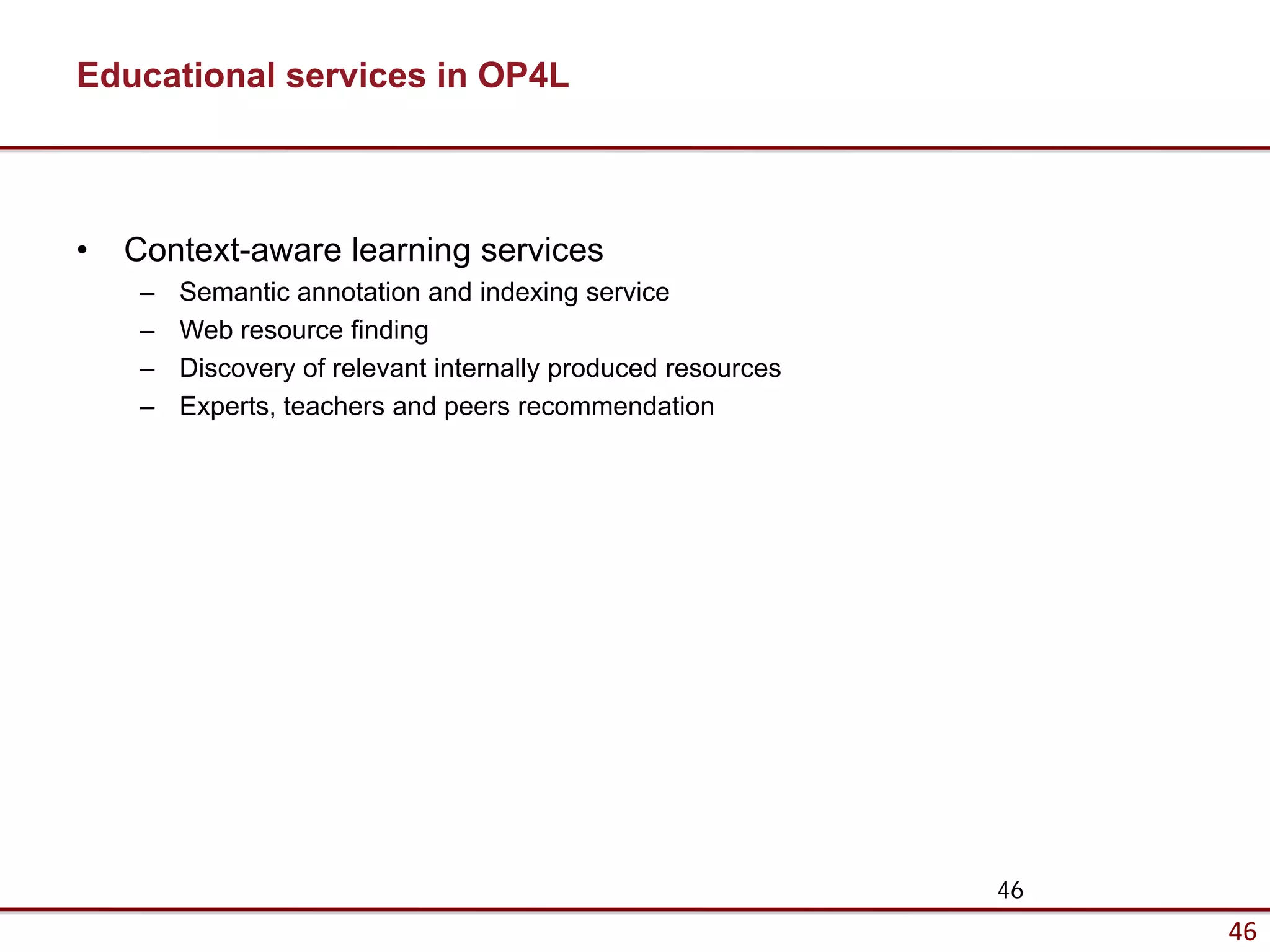 Educational services in OP4L



•   Context-aware learning services
     –   Semantic annotation and indexing service
     –   Web resource finding
     –   Discovery of relevant internally produced resources
     –   Experts, teachers and peers recommendation




                                                               46
                                                                    46
 