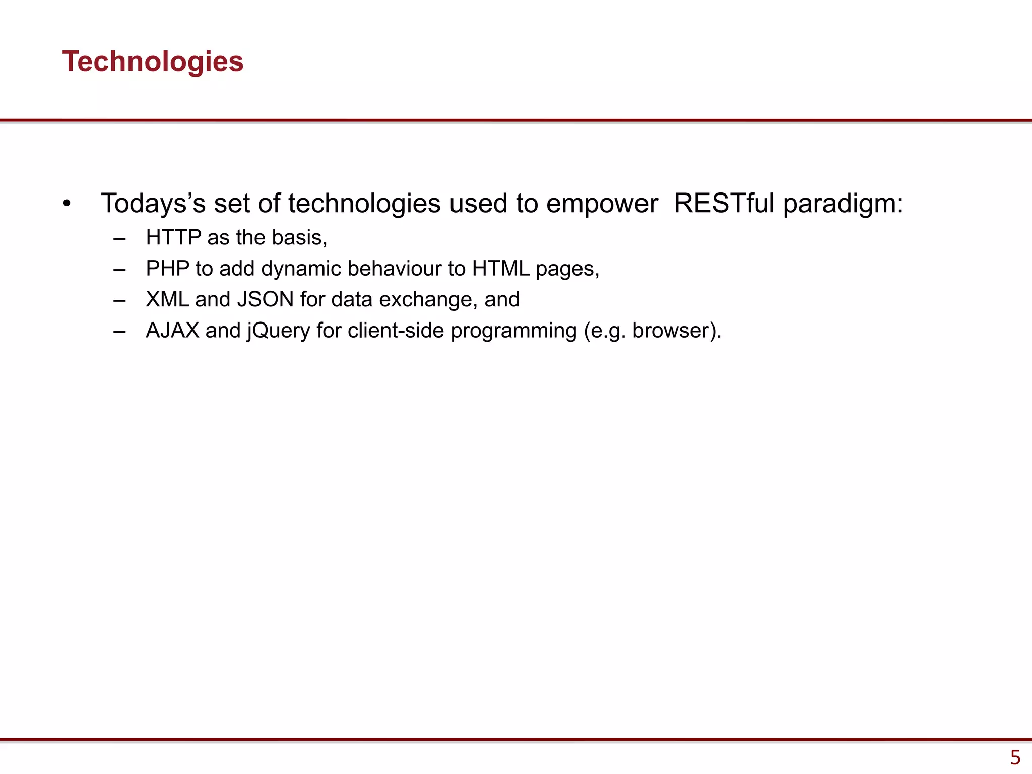 Technologies



•   Todays’s set of technologies used to empower RESTful paradigm:
    –   HTTP as the basis,
    –   PHP to add dynamic behaviour to HTML pages,
    –   XML and JSON for data exchange, and
    –   AJAX and jQuery for client-side programming (e.g. browser).




                                                                      5
 