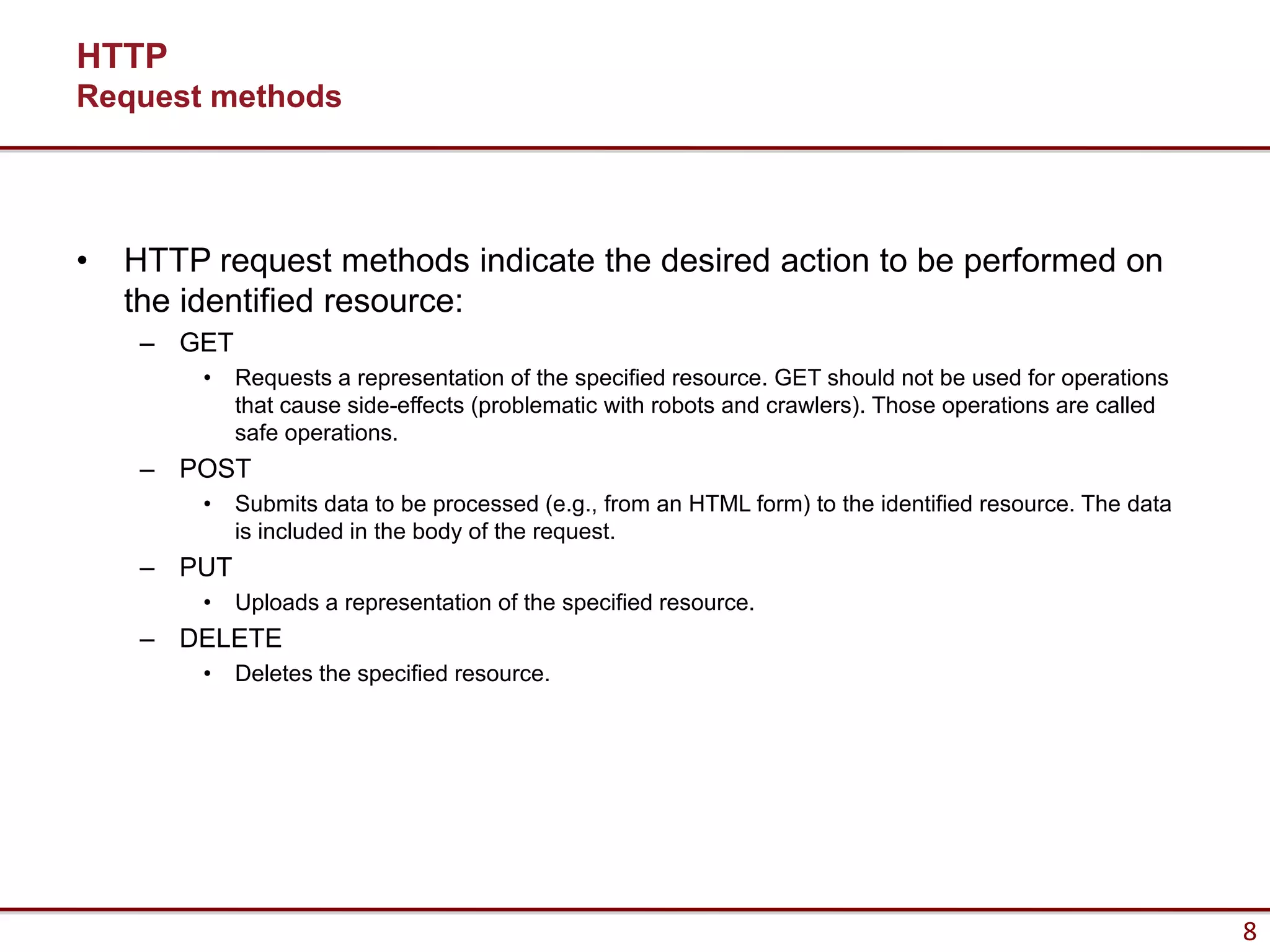 HTTP
Request methods




•   HTTP request methods indicate the desired action to be performed on
    the identified resource:
     – GET
         •   Requests a representation of the specified resource. GET should not be used for operations
             that cause side-effects (problematic with robots and crawlers). Those operations are called
             safe operations.
     – POST
         •   Submits data to be processed (e.g., from an HTML form) to the identified resource. The data
             is included in the body of the request.
     – PUT
         •   Uploads a representation of the specified resource.
     – DELETE
         •   Deletes the specified resource.




                                                                                                           8
 