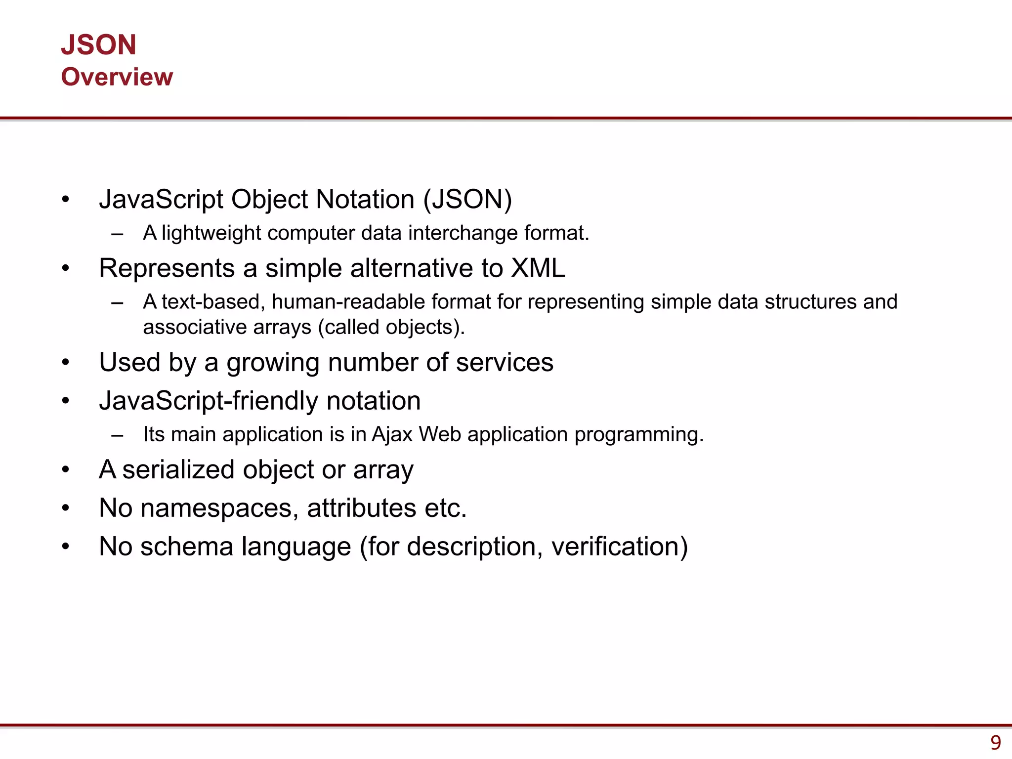 JSON
Overview



•   JavaScript Object Notation (JSON)
     – A lightweight computer data interchange format.
•   Represents a simple alternative to XML
     – A text-based, human-readable format for representing simple data structures and
       associative arrays (called objects).
•   Used by a growing number of services
•   JavaScript-friendly notation
     – Its main application is in Ajax Web application programming.
•   A serialized object or array
•   No namespaces, attributes etc.
•   No schema language (for description, verification)




                                                                                         9
 