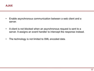 AJAX



•   Enable asynchronous communication between a web client and a
    server.

•   A client is not blocked when an asynchronous request is sent to a
    server. It assigns an event handler to intercept the response instead.

•   The technology is not limited to XML encoded data.




                                                                             12
 