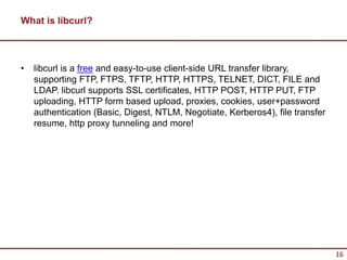 What is libcurl?



•   libcurl is a free and easy-to-use client-side URL transfer library,
    supporting FTP, FTPS, TFTP, HTTP, HTTPS, TELNET, DICT, FILE and
    LDAP. libcurl supports SSL certificates, HTTP POST, HTTP PUT, FTP
    uploading, HTTP form based upload, proxies, cookies, user+password
    authentication (Basic, Digest, NTLM, Negotiate, Kerberos4), file transfer
    resume, http proxy tunneling and more!




                                                                                16
 