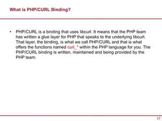 What is PHP/CURL Binding?



•   PHP/CURL is a binding that uses libcurl. It means that the PHP team
    has written a glue layer for PHP that speaks to the underlying libcurl.
    That layer, the binding, is what we call PHP/CURL and that is what
    offers the functions named curl_* within the PHP language for you. The
    PHP/CURL binding is written, maintained and being provided by the
    PHP team.




                                                                              17
 