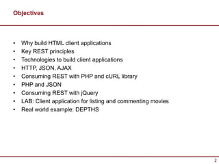 Objectives



•   Why build HTML client applications
•   Key REST principles
•   Technologies to build client applications
•   HTTP, JSON, AJAX
•   Consuming REST with PHP and cURL library
•   PHP and JSON
•   Consuming REST with jQuery
•   LAB: Client application for listing and commenting movies
•   Real world example: DEPTHS




                                                                2
 