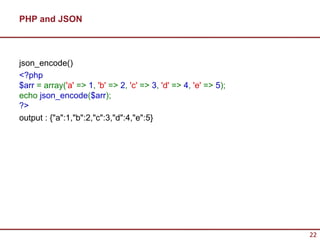 PHP and JSON



json_encode()
<?php
$arr = array('a' => 1, 'b' => 2, 'c' => 3, 'd' => 4, 'e' => 5);
echo json_encode($arr);
?>
output : {"a":1,"b":2,"c":3,"d":4,"e":5}




                                                                  22
 