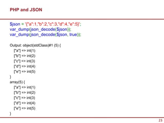 PHP and JSON


$json = '{"a":1,"b":2,"c":3,"d":4,"e":5}';
var_dump(json_decode($json));
var_dump(json_decode($json, true));

Output: object(stdClass)#1 (5) {
   ["a"] => int(1)
   ["b"] => int(2)
   ["c"] => int(3)
   ["d"] => int(4)
   ["e"] => int(5)
}
array(5) {
   ["a"] => int(1)
   ["b"] => int(2)
   ["c"] => int(3)
   ["d"] => int(4)
   ["e"] => int(5)
}
                                             23
 