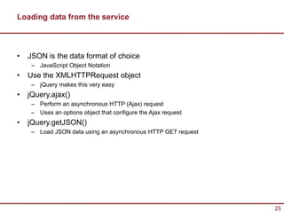 Loading data from the service



•   JSON is the data format of choice
     – JavaScript Object Notation
•   Use the XMLHTTPRequest object
     – jQuery makes this very easy
•   jQuery.ajax()
     – Perform an asynchronous HTTP (Ajax) request
     – Uses an options object that configure the Ajax request
•   jQuery.getJSON()
     – Load JSON data using an asynchronous HTTP GET request




                                                                25
 