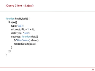 jQuery Client - $.ajax()



function findById(id) {
  $.ajax({
      type: 'GET',
      url: rootURL + '/' + id,
      dataType: "json",
      success: function(data){
         $('#btnDelete').show();
         renderDetails(data);
      }
  });
}




                                   26
 
