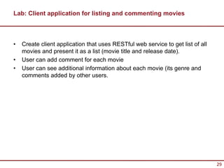 Lab: Client application for listing and commenting movies



•   Create client application that uses RESTful web service to get list of all
    movies and present it as a list (movie title and release date).
•   User can add comment for each movie
•   User can see additional information about each movie (its genre and
    comments added by other users.




                                                                                 29
 
