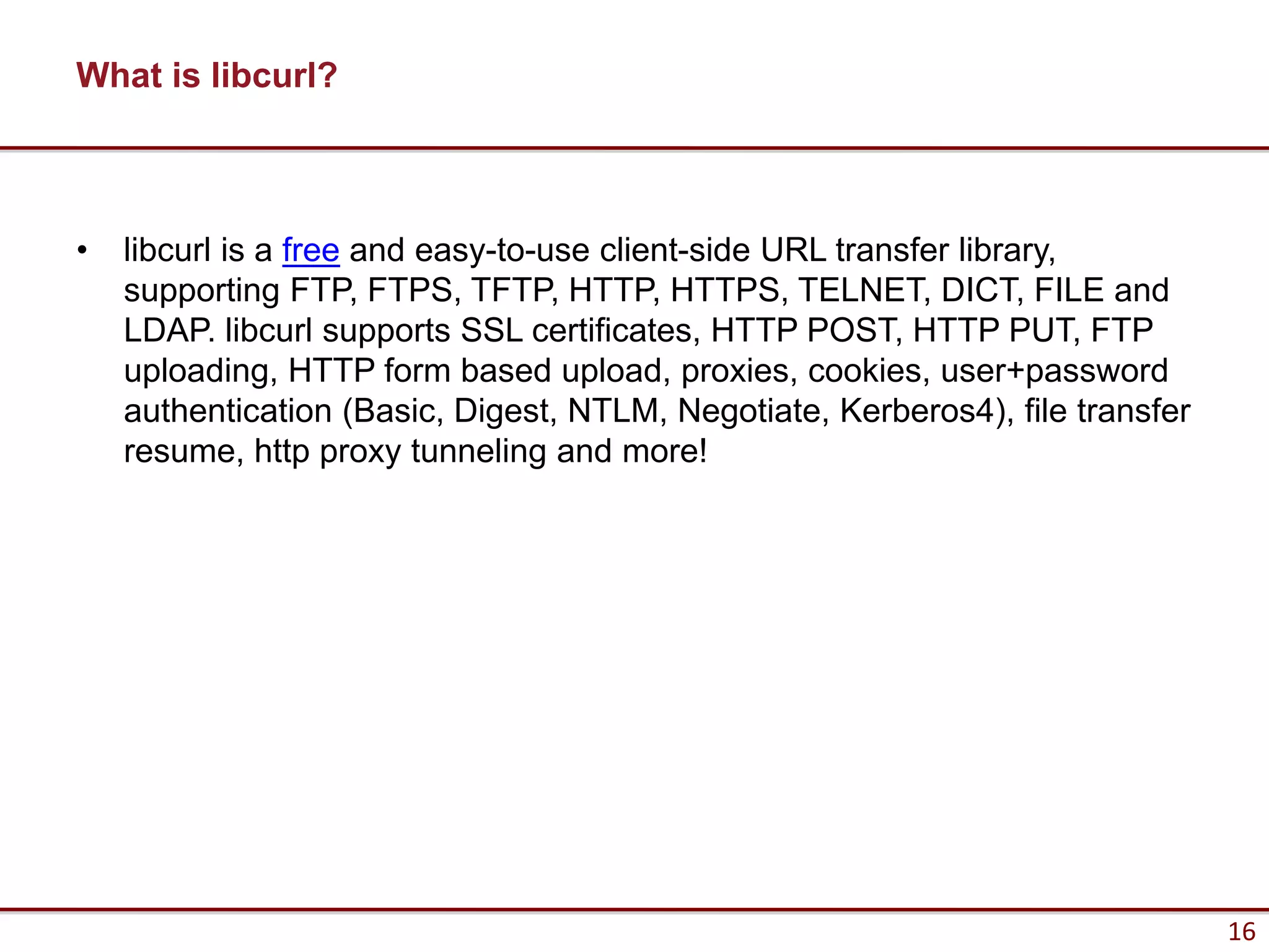 What is libcurl?



•   libcurl is a free and easy-to-use client-side URL transfer library,
    supporting FTP, FTPS, TFTP, HTTP, HTTPS, TELNET, DICT, FILE and
    LDAP. libcurl supports SSL certificates, HTTP POST, HTTP PUT, FTP
    uploading, HTTP form based upload, proxies, cookies, user+password
    authentication (Basic, Digest, NTLM, Negotiate, Kerberos4), file transfer
    resume, http proxy tunneling and more!




                                                                                16
 