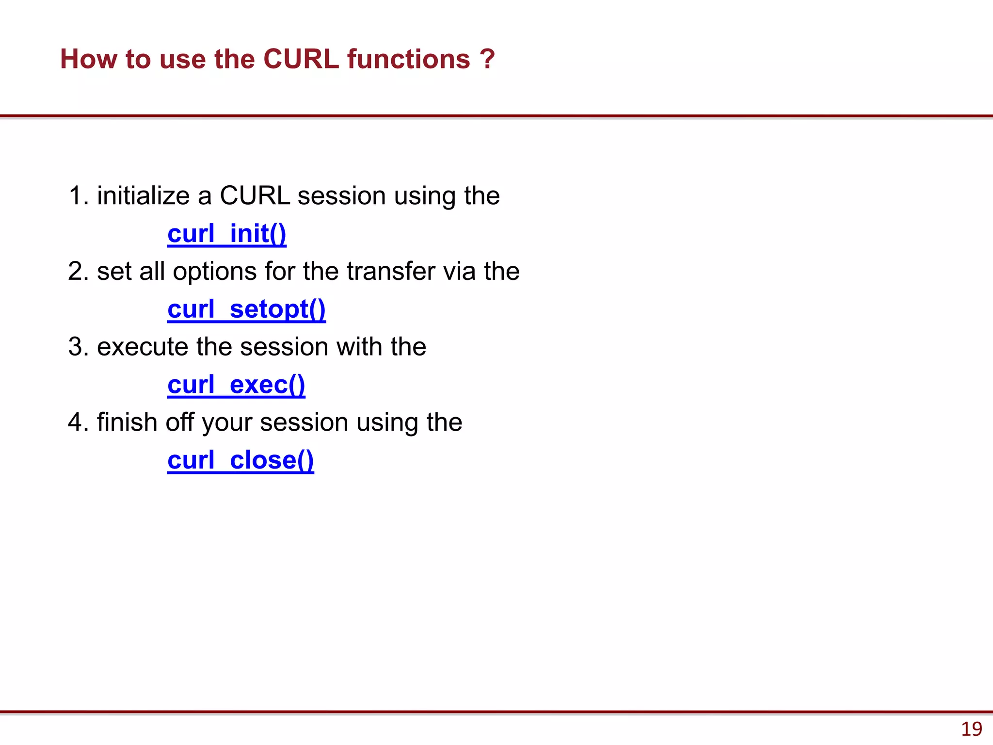 How to use the CURL functions ?



1. initialize a CURL session using the
           curl_init()
2. set all options for the transfer via the
           curl_setopt()
3. execute the session with the
           curl_exec()
4. finish off your session using the
           curl_close()




                                              19
 